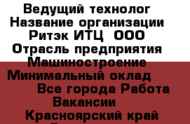 Ведущий технолог › Название организации ­ Ритэк-ИТЦ, ООО › Отрасль предприятия ­ Машиностроение › Минимальный оклад ­ 49 000 - Все города Работа » Вакансии   . Красноярский край,Бородино г.